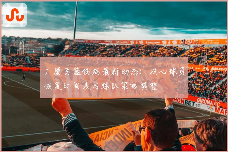 广厦男篮伤病最新动态：核心球员恢复时间表与球队策略调整