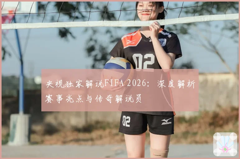 央视独家解说FIFA 2026：深度解析赛事亮点与传奇解说员