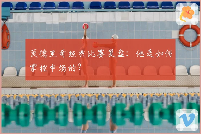 莫德里奇经典比赛复盘：他是如何掌控中场的？