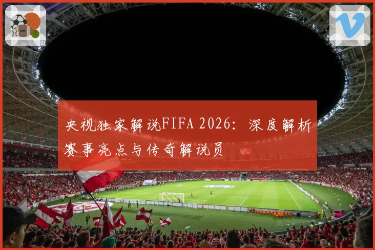 央视独家解说FIFA 2026：深度解析赛事亮点与传奇解说员