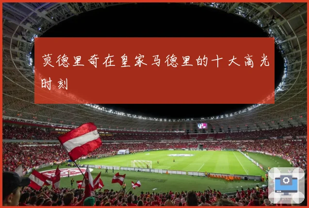 莫德里奇在皇家马德里的十大高光时刻