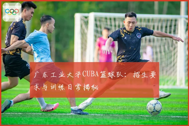 广东工业大学CUBA篮球队：招生要求与训练日常揭秘