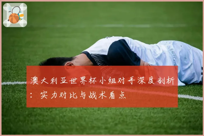 澳大利亚世界杯小组对手深度剖析：实力对比与战术看点