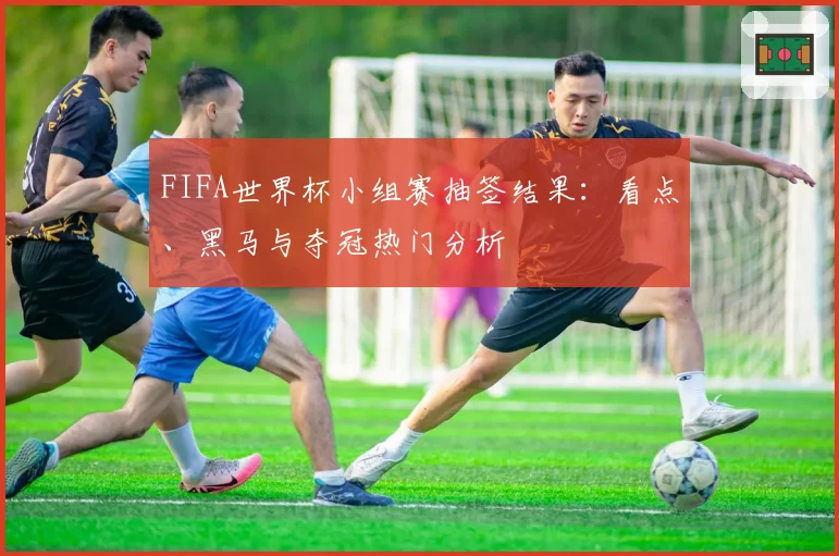 FIFA世界杯小组赛抽签结果：看点、黑马与夺冠热门分析
