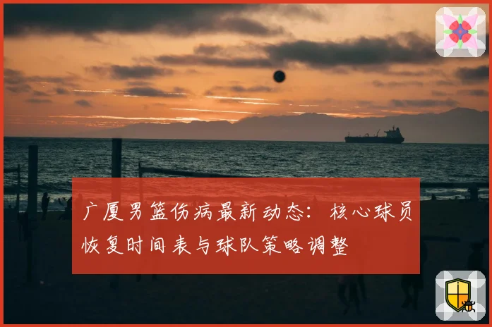 广厦男篮伤病最新动态：核心球员恢复时间表与球队策略调整