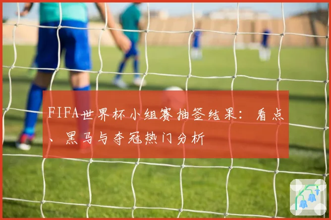 FIFA世界杯小组赛抽签结果：看点、黑马与夺冠热门分析