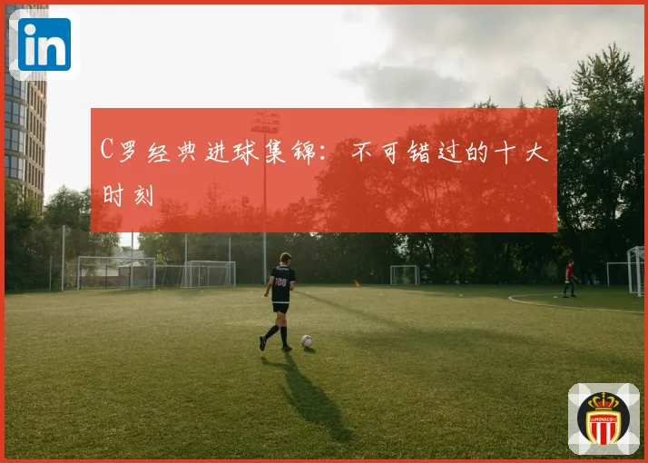 C罗经典进球集锦：不可错过的十大时刻