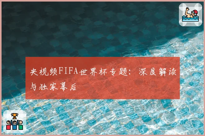 央视频FIFA世界杯专题：深度解读与独家幕后