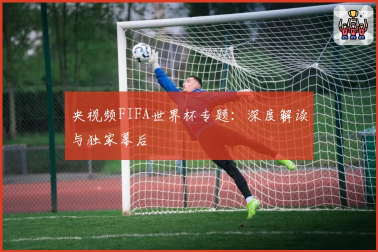 央视频FIFA世界杯专题：深度解读与独家幕后